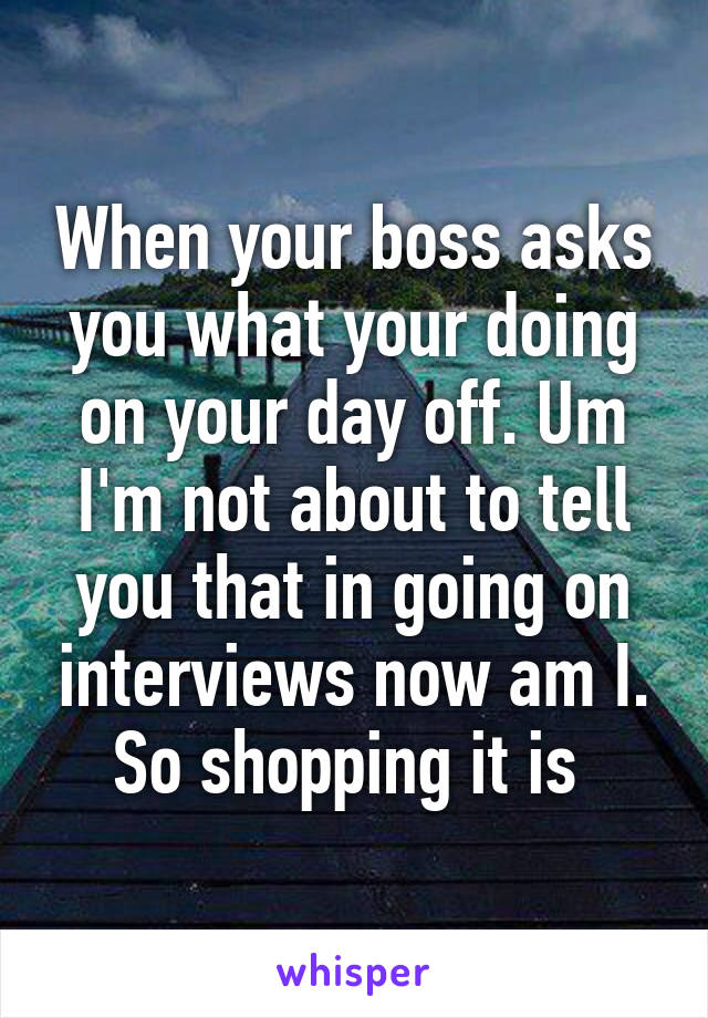 When your boss asks you what your doing on your day off. Um I'm not about to tell you that in going on interviews now am I. So shopping it is 