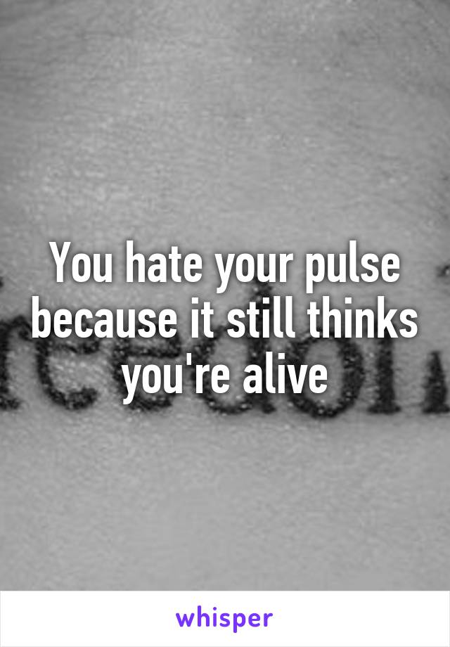 You hate your pulse because it still thinks you're alive