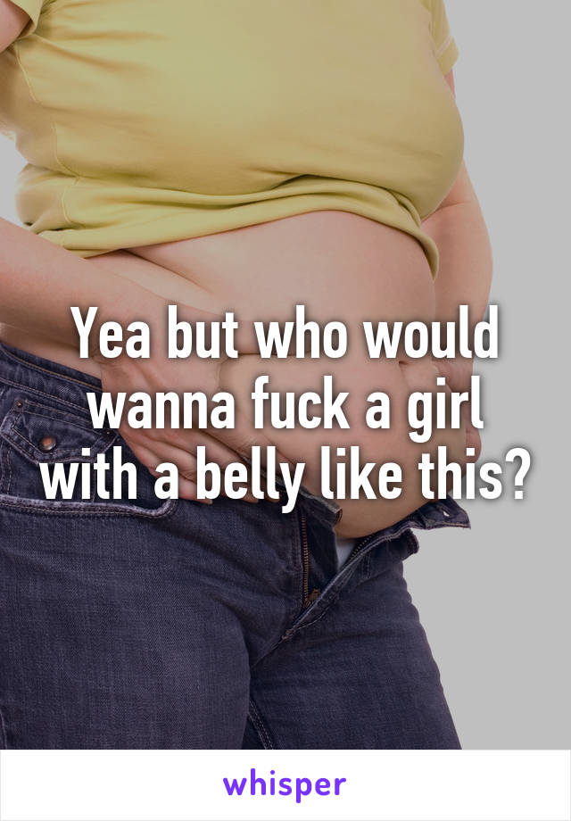 Yea but who would wanna fuck a girl with a belly like this?