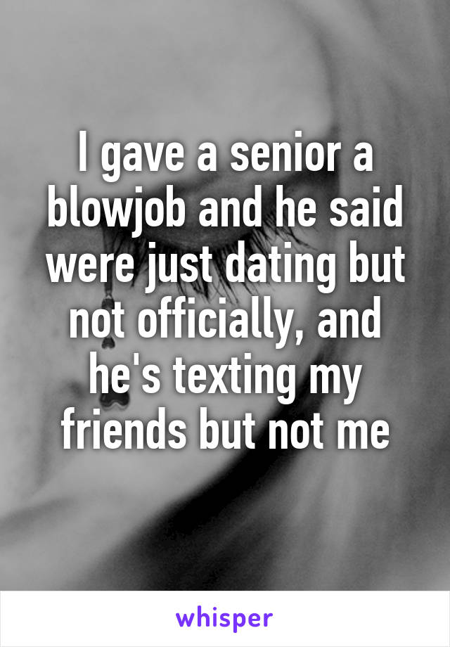 I gave a senior a blowjob and he said were just dating but not officially, and he's texting my friends but not me
