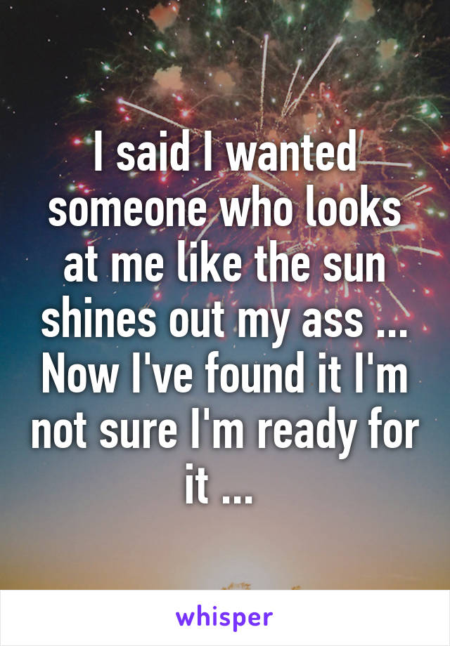 I said I wanted someone who looks at me like the sun shines out my ass ... Now I've found it I'm not sure I'm ready for it ... 