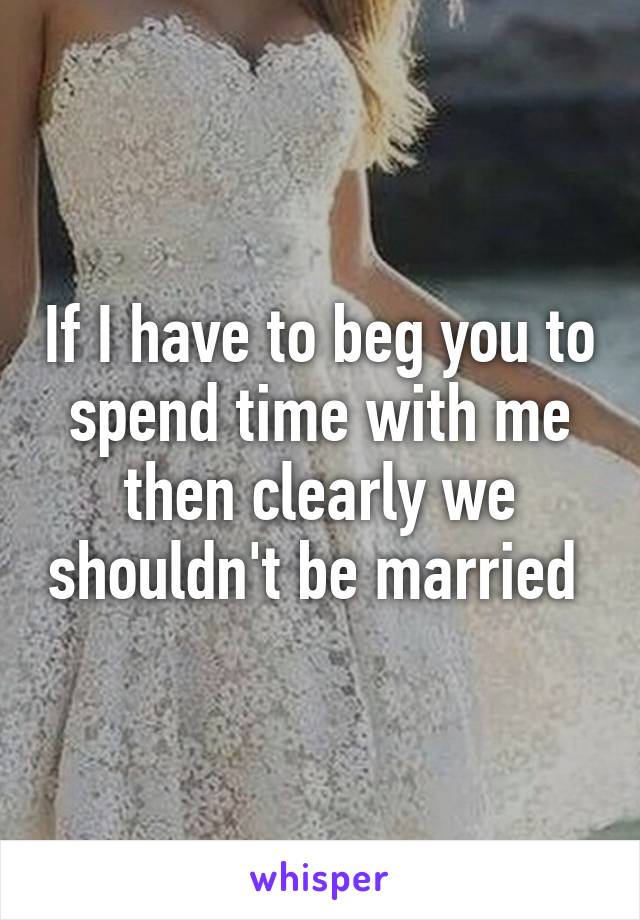 If I have to beg you to spend time with me then clearly we shouldn't be married 