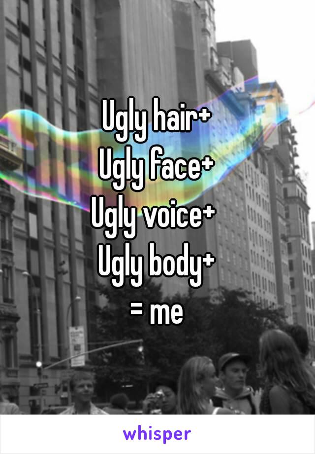 Ugly hair+
Ugly face+
Ugly voice+ 
Ugly body+
= me