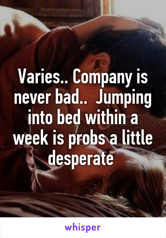 Varies.. Company is never bad..  Jumping into bed within a week is probs a little desperate 