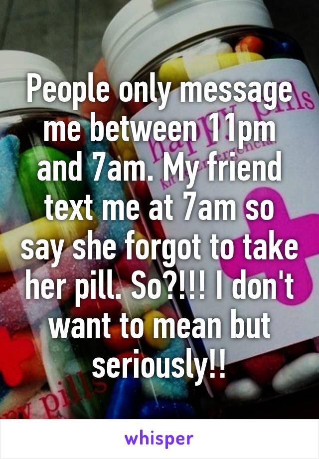 People only message me between 11pm and 7am. My friend text me at 7am so say she forgot to take her pill. So?!!! I don't want to mean but seriously!!