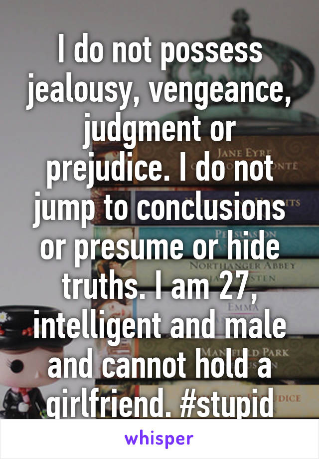 I do not possess jealousy, vengeance, judgment or prejudice. I do not jump to conclusions or presume or hide truths. I am 27, intelligent and male and cannot hold a girlfriend. #stupid