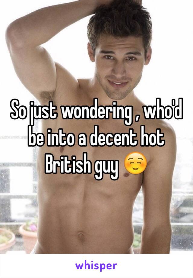 So just wondering , who'd be into a decent hot British guy ☺️