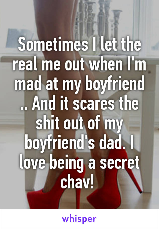 Sometimes I let the real me out when I'm mad at my boyfriend .. And it scares the shit out of my boyfriend's dad. I love being a secret chav! 