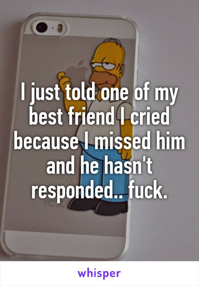 I just told one of my best friend I cried because I missed him and he hasn't responded.. fuck.