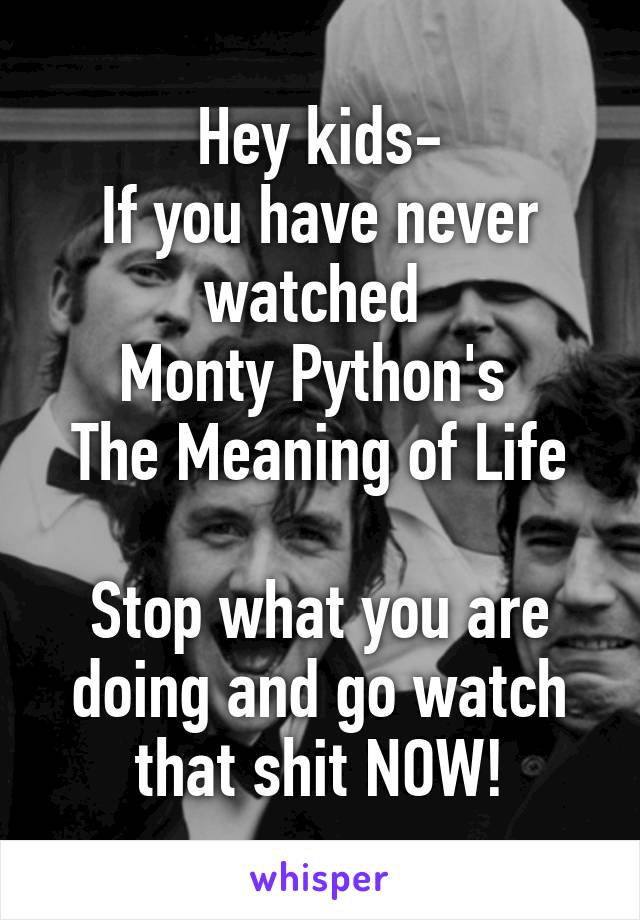 Hey kids-
If you have never watched 
Monty Python's 
The Meaning of Life

Stop what you are doing and go watch that shit NOW!