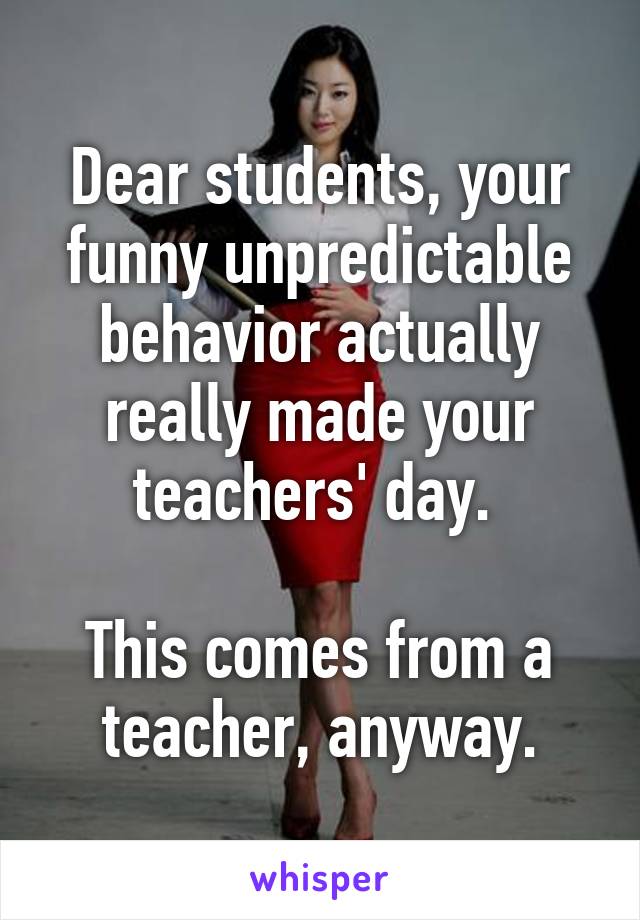 Dear students, your funny unpredictable behavior actually really made your teachers' day. 

This comes from a teacher, anyway.