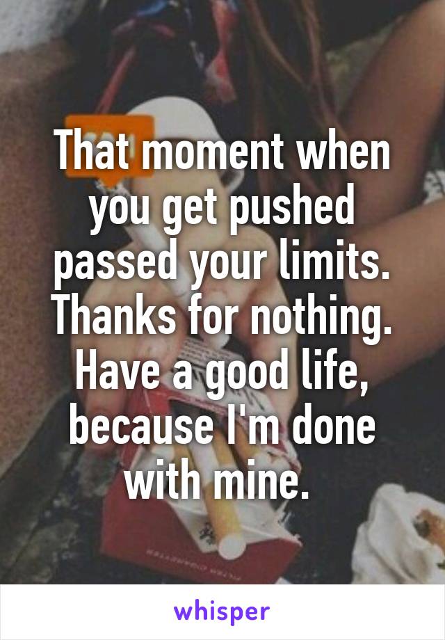 That moment when you get pushed passed your limits. Thanks for nothing. Have a good life, because I'm done with mine. 