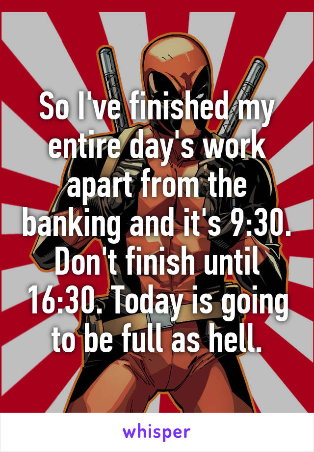 So I've finished my entire day's work apart from the banking and it's 9:30. Don't finish until 16:30. Today is going to be full as hell.