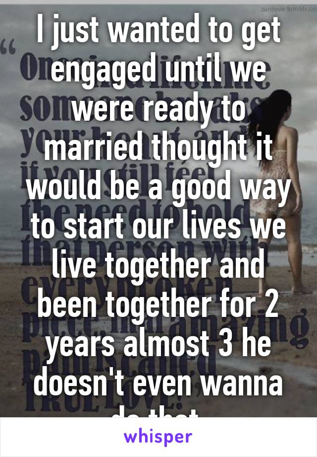 I just wanted to get engaged until we were ready to married thought it would be a good way to start our lives we live together and been together for 2 years almost 3 he doesn't even wanna do that.