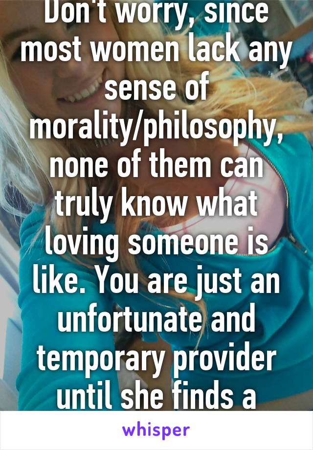 Don't worry, since most women lack any sense of morality/philosophy, none of them can truly know what loving someone is like. You are just an unfortunate and temporary provider until she finds a chad.