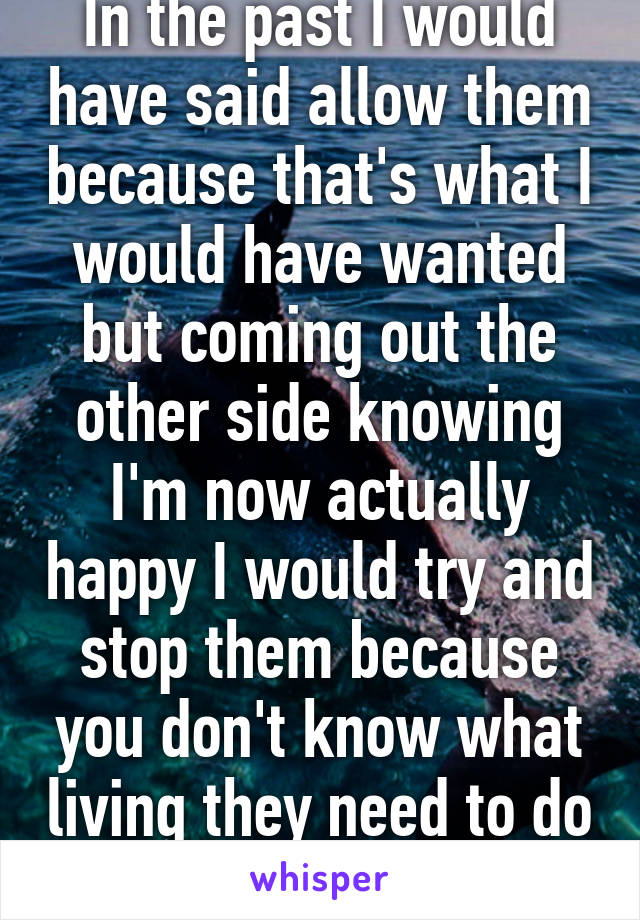 In the past I would have said allow them because that's what I would have wanted but coming out the other side knowing I'm now actually happy I would try and stop them because you don't know what living they need to do 