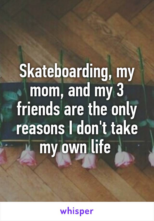 Skateboarding, my mom, and my 3 friends are the only reasons I don't take my own life 