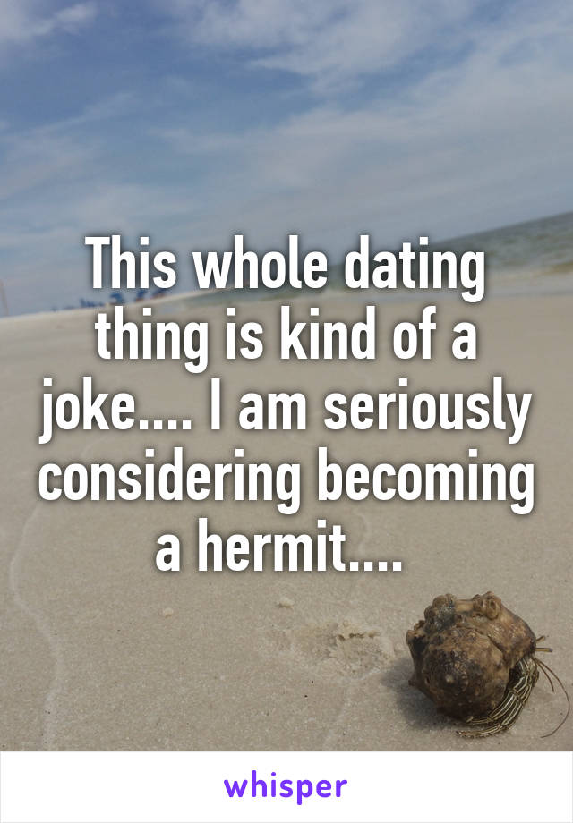 This whole dating thing is kind of a joke.... I am seriously considering becoming a hermit.... 