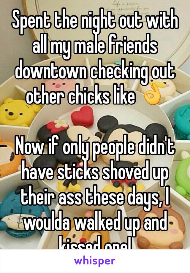 Spent the night out with all my male friends downtown checking out other chicks like 👌

Now if only people didn't have sticks shoved up their ass these days, I woulda walked up and kissed one!