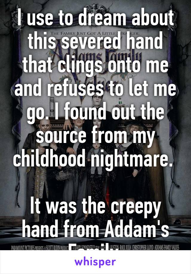 I use to dream about this severed hand that clings onto me and refuses to let me go. I found out the source from my childhood nightmare. 

It was the creepy hand from Addam's Family.