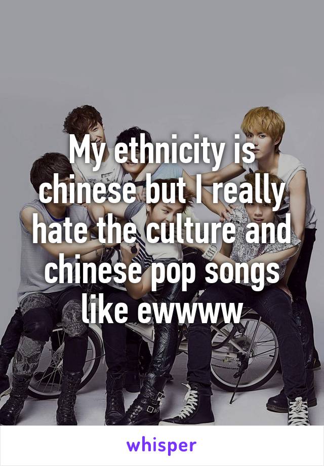 My ethnicity is chinese but I really hate the culture and chinese pop songs like ewwww