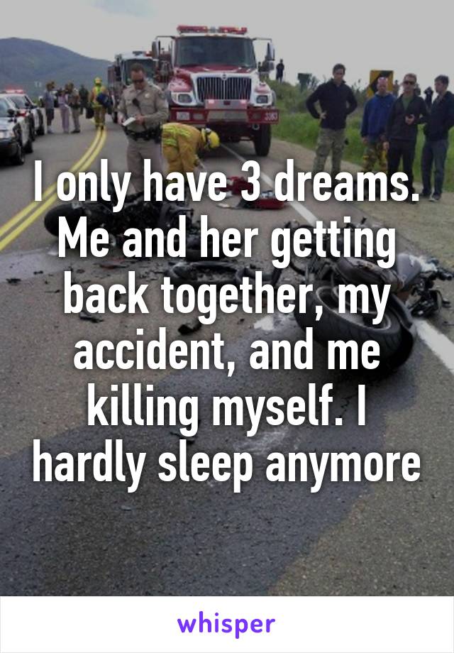 I only have 3 dreams. Me and her getting back together, my accident, and me killing myself. I hardly sleep anymore