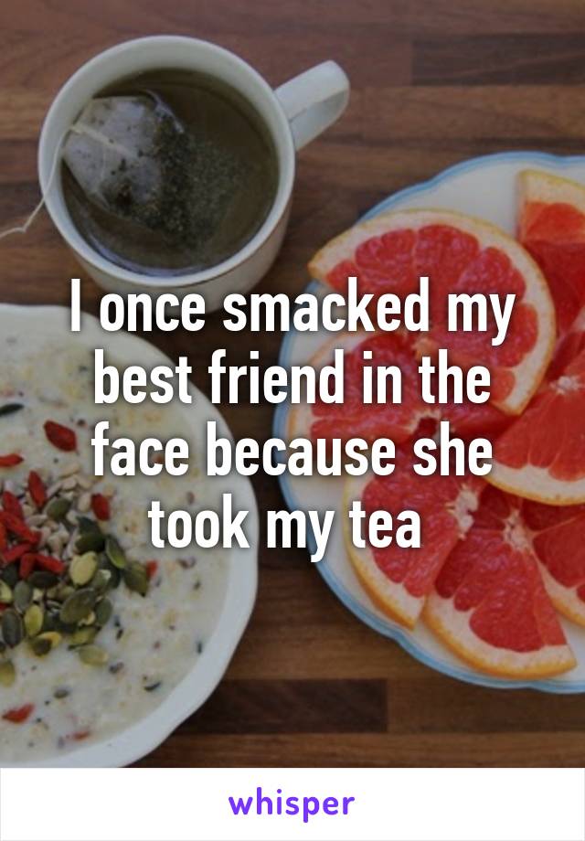 I once smacked my best friend in the face because she took my tea 