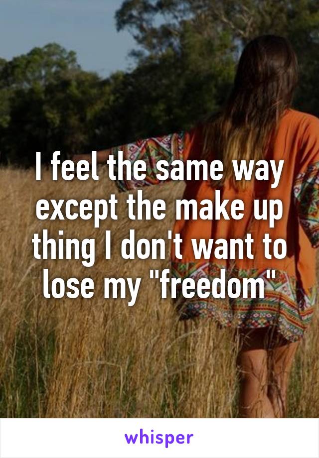 I feel the same way except the make up thing I don't want to lose my "freedom"