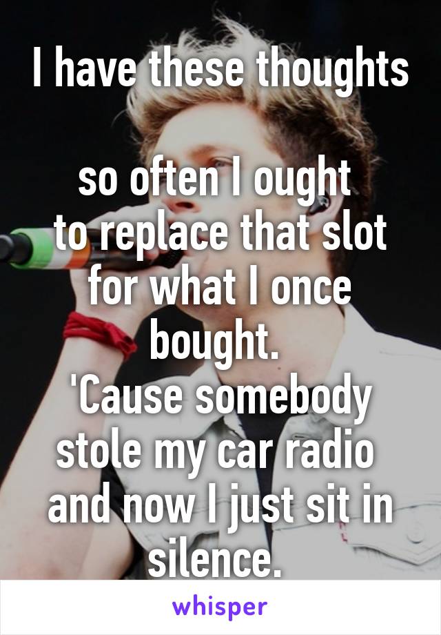 I have these thoughts 
so often I ought 
to replace that slot for what I once bought. 
'Cause somebody stole my car radio 
and now I just sit in silence. 