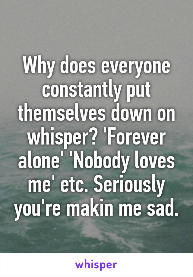 Why does everyone constantly put themselves down on whisper? 'Forever alone' 'Nobody loves me' etc. Seriously you're makin me sad.