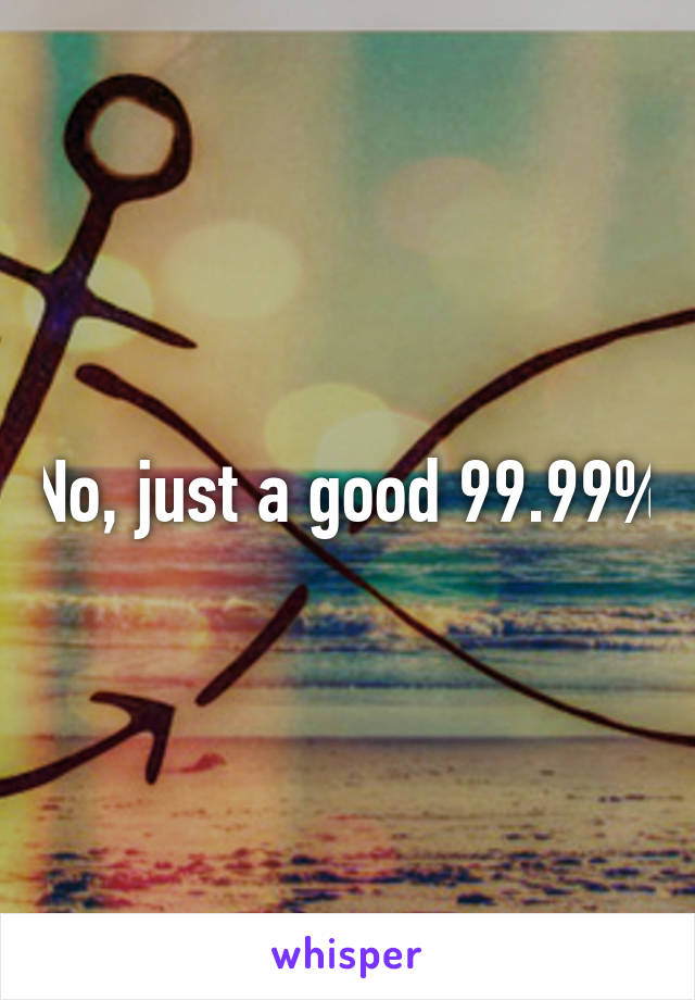 No, just a good 99.99%