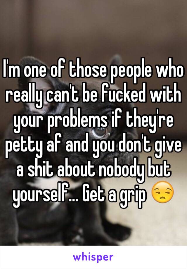 I'm one of those people who really can't be fucked with your problems if they're petty af and you don't give a shit about nobody but yourself... Get a grip 😒