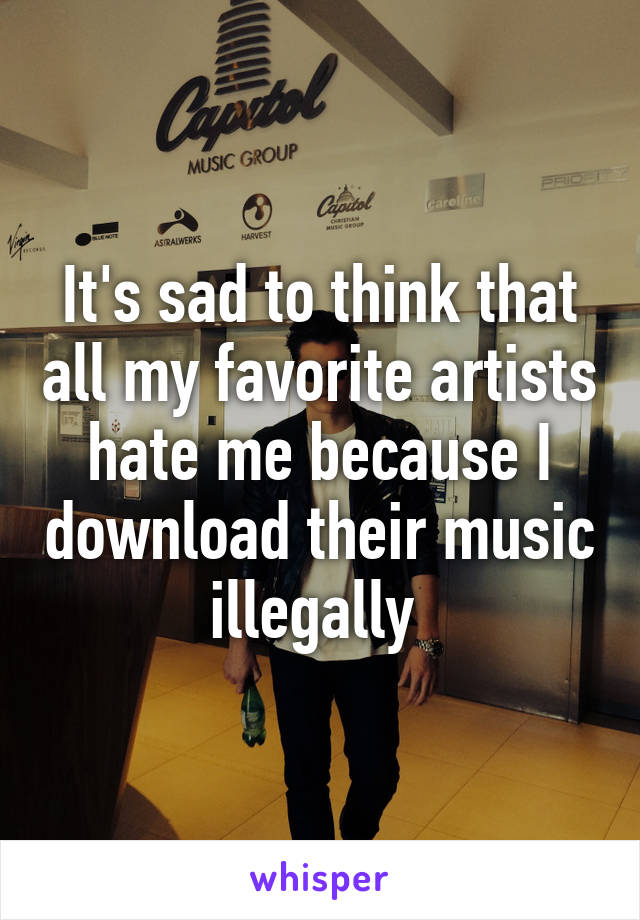 It's sad to think that all my favorite artists hate me because I download their music illegally 