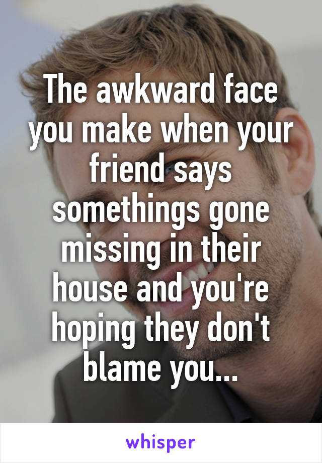 The awkward face you make when your friend says somethings gone missing in their house and you're hoping they don't blame you...