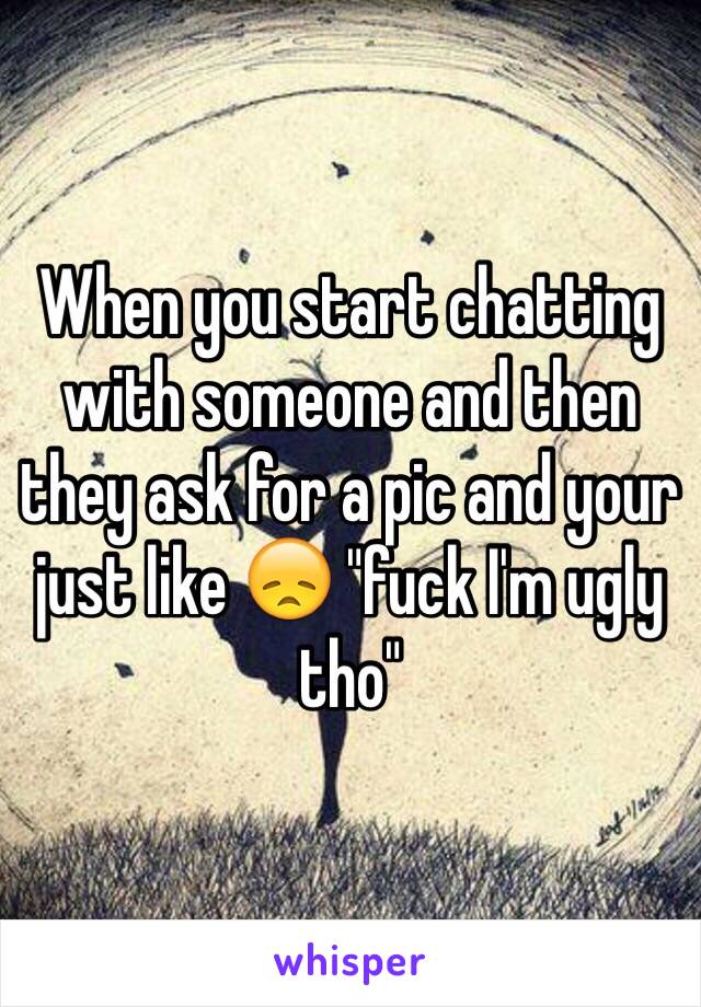 When you start chatting with someone and then they ask for a pic and your just like 😞 "fuck I'm ugly tho" 