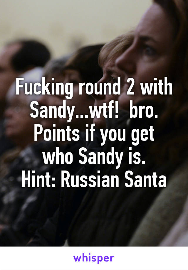 Fucking round 2 with Sandy...wtf!  bro.
Points if you get who Sandy is.
Hint: Russian Santa