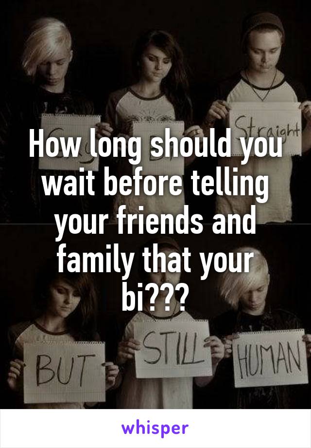 How long should you wait before telling your friends and family that your bi???