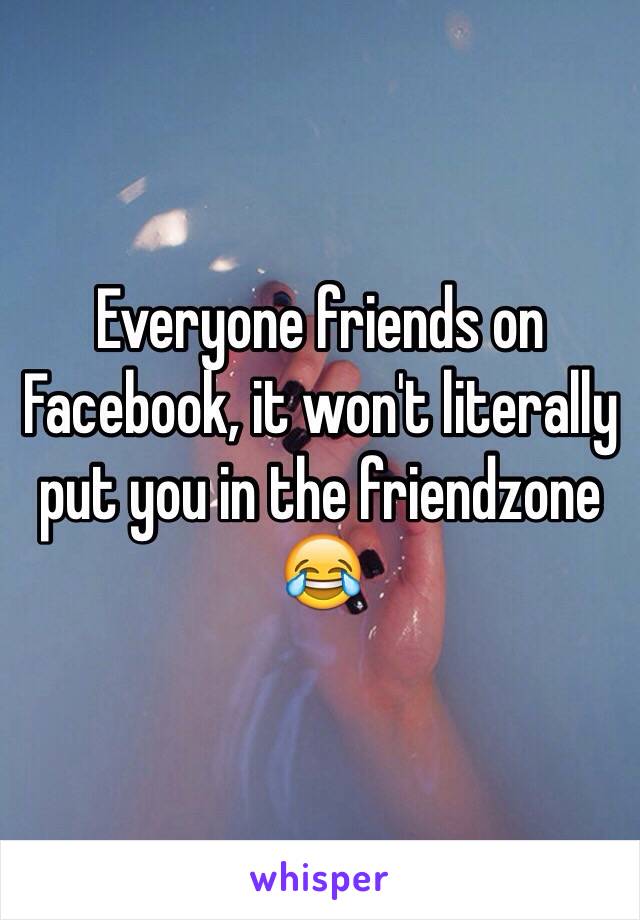 Everyone friends on Facebook, it won't literally put you in the friendzone 😂