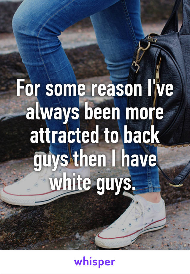 For some reason I've always been more attracted to back guys then I have white guys. 