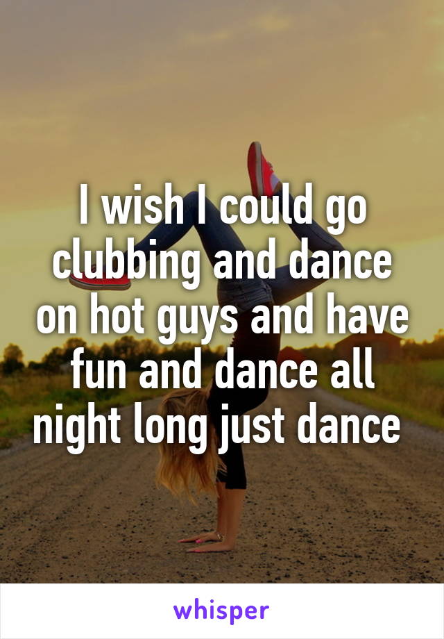 I wish I could go clubbing and dance on hot guys and have fun and dance all night long just dance 