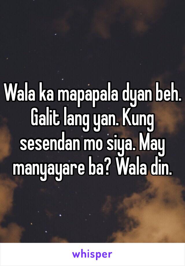 Wala ka mapapala dyan beh. Galit lang yan. Kung sesendan mo siya. May manyayare ba? Wala din. 