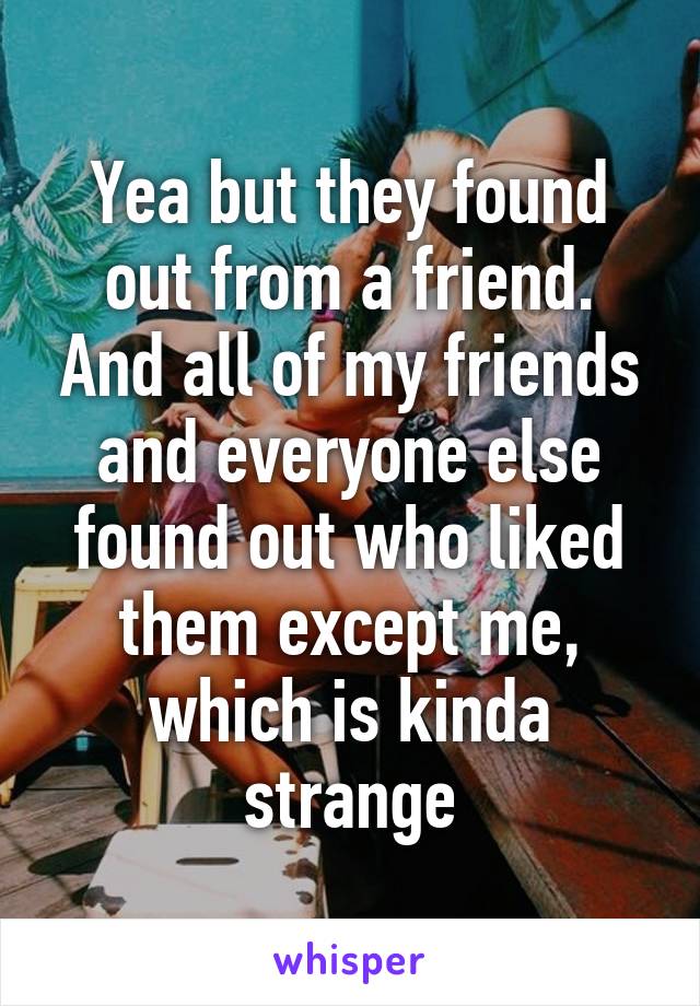 Yea but they found out from a friend. And all of my friends and everyone else found out who liked them except me, which is kinda strange