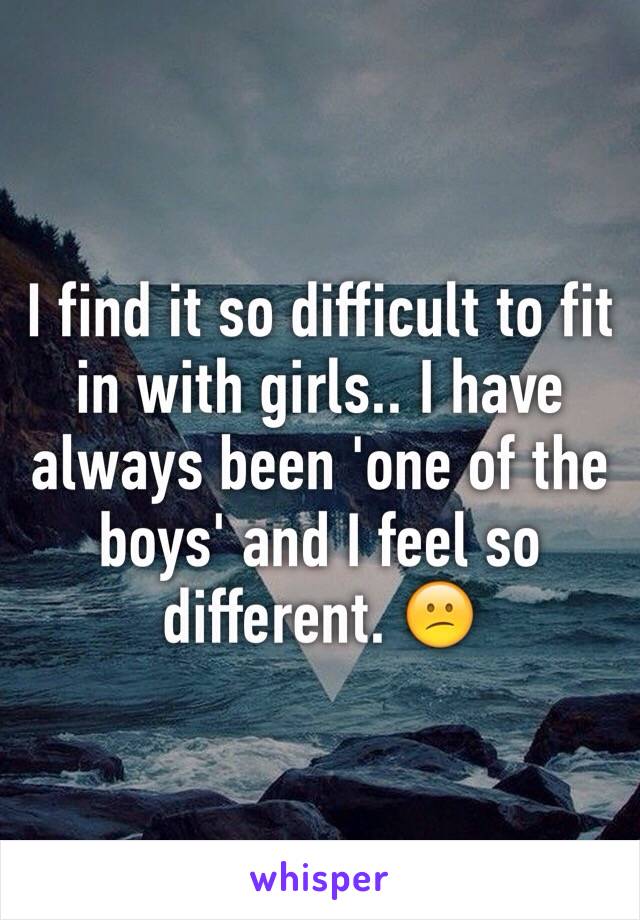 I find it so difficult to fit in with girls.. I have always been 'one of the boys' and I feel so different. 😕