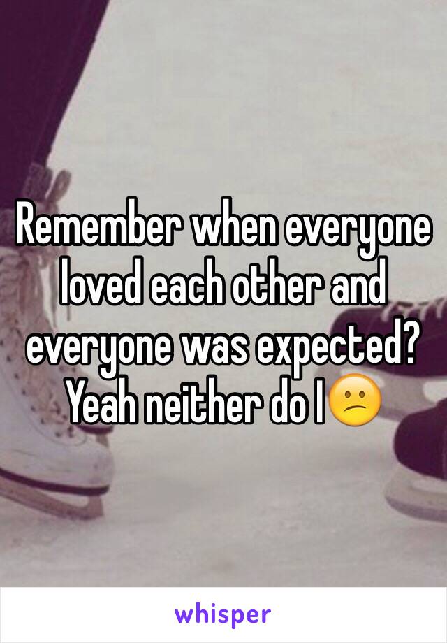 Remember when everyone loved each other and everyone was expected?
Yeah neither do I😕