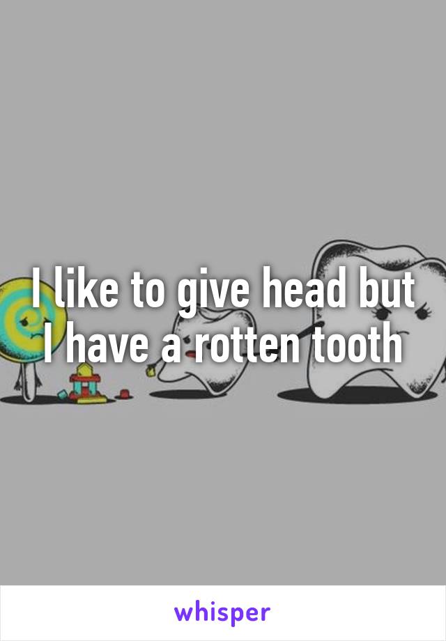 I like to give head but I have a rotten tooth