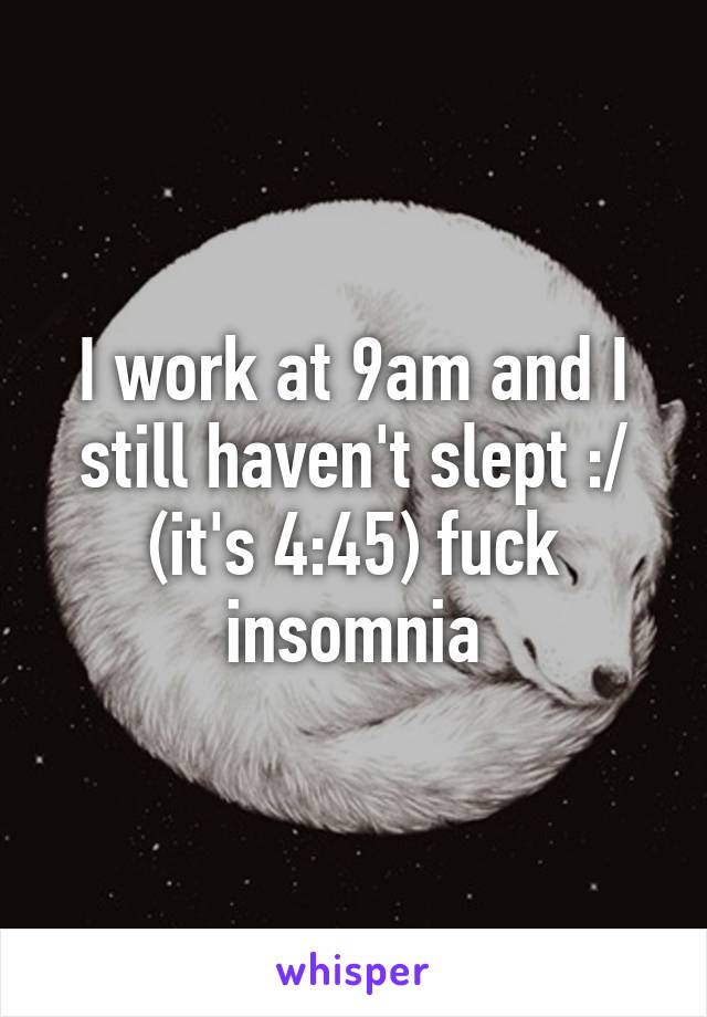 I work at 9am and I still haven't slept :/ (it's 4:45) fuck insomnia