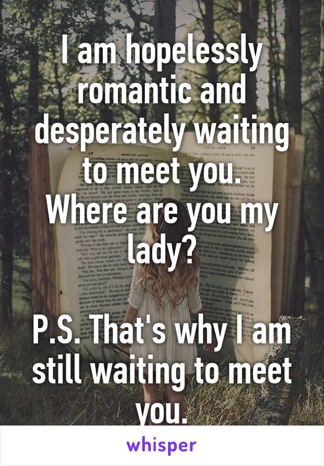 I am hopelessly romantic and desperately waiting to meet you.
Where are you my lady?

P.S. That's why I am still waiting to meet you.