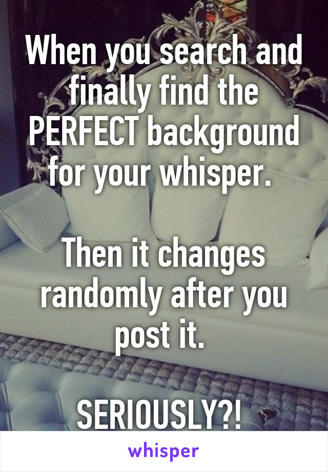 When you search and finally find the PERFECT background for your whisper. 

Then it changes randomly after you post it. 

SERIOUSLY?! 