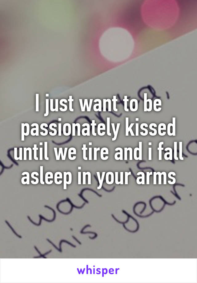 I just want to be passionately kissed until we tire and i fall asleep in your arms