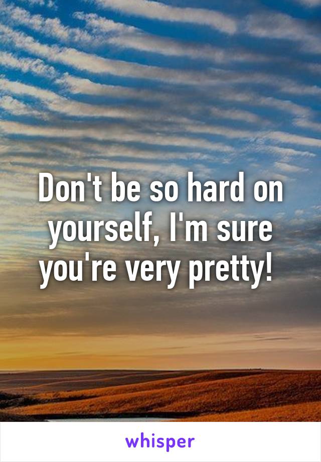 Don't be so hard on yourself, I'm sure you're very pretty! 